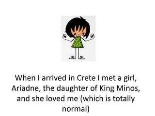 When I arrived in Crete I met a girl,
Ariadne, the daughter of King Minos,
 and she loved me (which is totally
              normal)
 