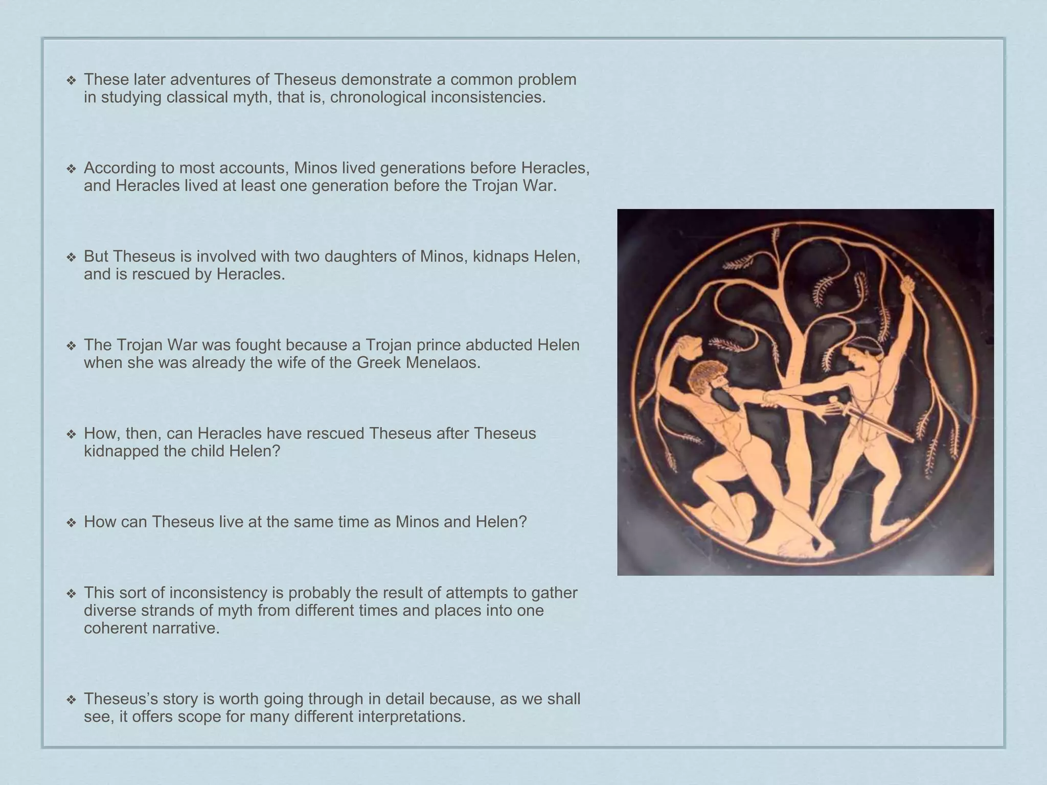 ❖ These later adventures of Theseus demonstrate a common problem 
in studying classical myth, that is, chronological inconsistencies. 
❖ According to most accounts, Minos lived generations before Heracles, 
and Heracles lived at least one generation before the Trojan War. 
❖ But Theseus is involved with two daughters of Minos, kidnaps Helen, 
and is rescued by Heracles. 
❖ The Trojan War was fought because a Trojan prince abducted Helen 
when she was already the wife of the Greek Menelaos. 
❖ How, then, can Heracles have rescued Theseus after Theseus 
kidnapped the child Helen? 
❖ How can Theseus live at the same time as Minos and Helen? 
❖ This sort of inconsistency is probably the result of attempts to gather 
diverse strands of myth from different times and places into one 
coherent narrative. 
❖ Theseus’s story is worth going through in detail because, as we shall 
see, it offers scope for many different interpretations. 

