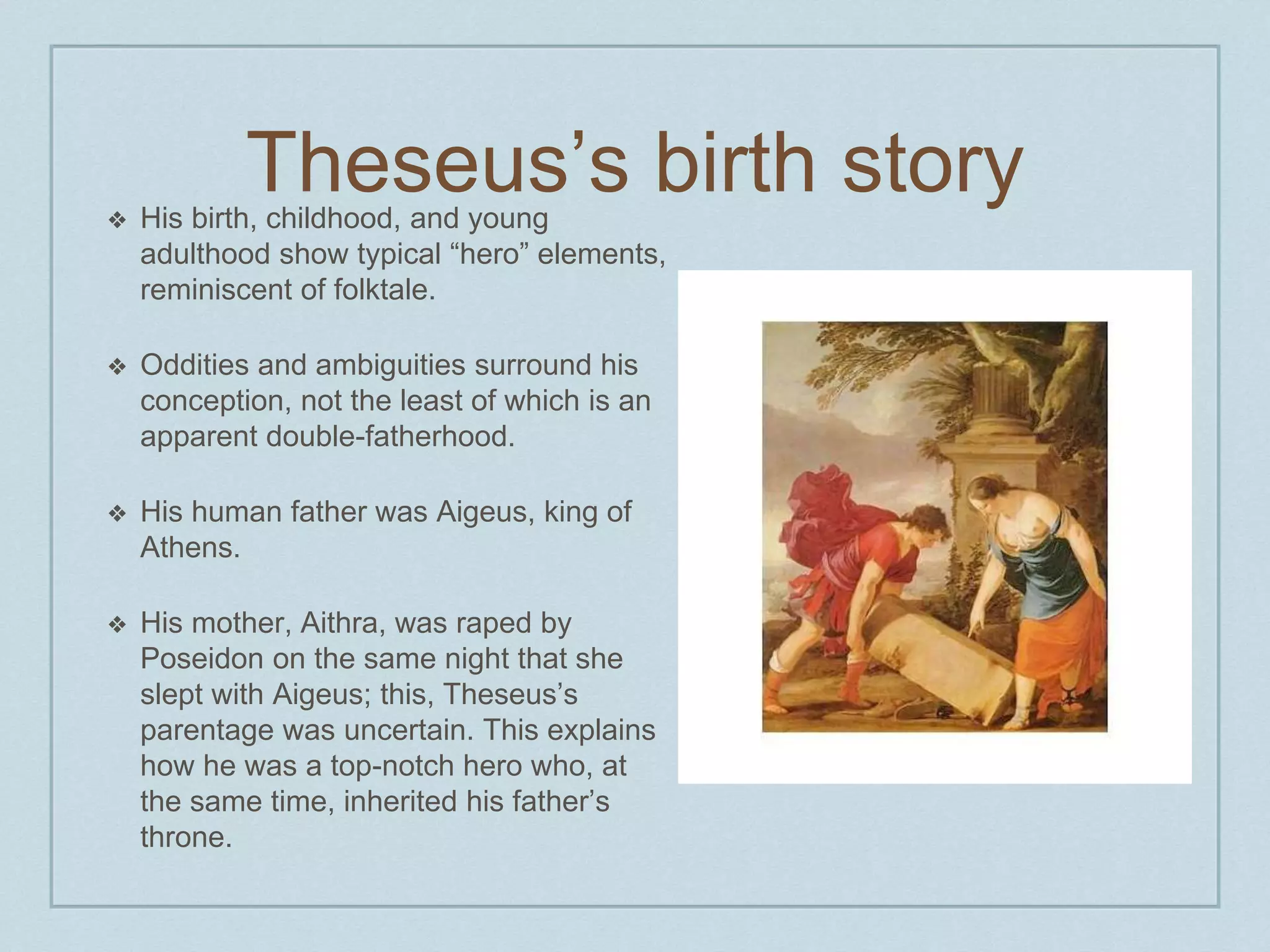 Theseus’s birth story 
❖ His birth, childhood, and young 
adulthood show typical “hero” elements, 
reminiscent of folktale. 
❖ Oddities and ambiguities surround his 
conception, not the least of which is an 
apparent double-fatherhood. 
❖ His human father was Aigeus, king of 
Athens. 
❖ His mother, Aithra, was raped by 
Poseidon on the same night that she 
slept with Aigeus; this, Theseus’s 
parentage was uncertain. This explains 
how he was a top-notch hero who, at 
the same time, inherited his father’s 
throne. 
 