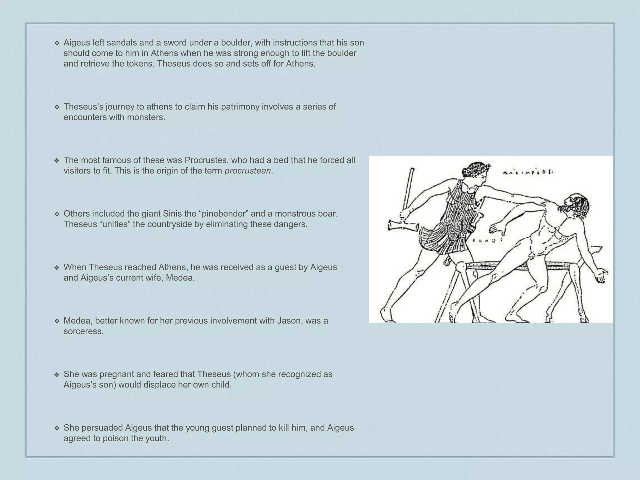 ❖ Aigeus left sandals and a sword under a boulder, with instructions that his son 
should come to him in Athens when he was strong enough to lift the boulder 
and retrieve the tokens. Theseus does so and sets off for Athens. 
❖ Theseus’s journey to athens to claim his patrimony involves a series of 
encounters with monsters. 
❖ The most famous of these was Procrustes, who had a bed that he forced all 
visitors to fit. This is the origin of the term procrustean. 
❖ Others included the giant Sinis the “pinebender” and a monstrous boar. 
Theseus “unifies” the countryside by eliminating these dangers. 
❖ When Theseus reached Athens, he was received as a guest by Aigeus 
and Aigeus’s current wife, Medea. 
❖ Medea, better known for her previous involvement with Jason, was a 
sorceress. 
❖ She was pregnant and feared that Theseus (whom she recognized as 
Aigeus’s son) would displace her own child. 
❖ She persuaded Aigeus that the young guest planned to kill him, and Aigeus 
agreed to poison the youth. 
 