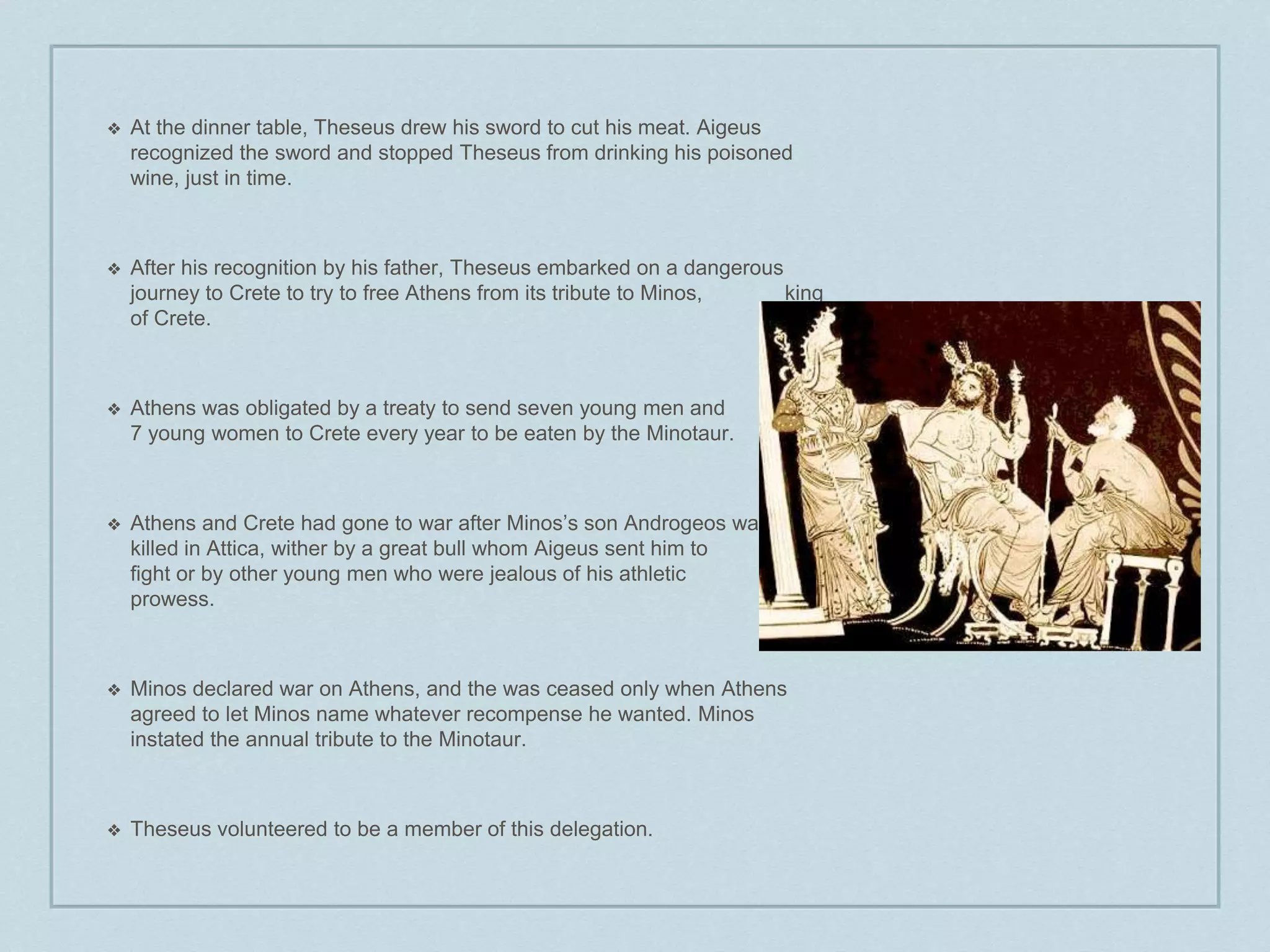 ❖ At the dinner table, Theseus drew his sword to cut his meat. Aigeus 
recognized the sword and stopped Theseus from drinking his poisoned 
wine, just in time. 
❖ After his recognition by his father, Theseus embarked on a dangerous 
journey to Crete to try to free Athens from its tribute to Minos, king 
of Crete. 
❖ Athens was obligated by a treaty to send seven young men and 
7 young women to Crete every year to be eaten by the Minotaur. 
❖ Athens and Crete had gone to war after Minos’s son Androgeos was 
killed in Attica, wither by a great bull whom Aigeus sent him to 
fight or by other young men who were jealous of his athletic 
prowess. 
❖ Minos declared war on Athens, and the was ceased only when Athens 
agreed to let Minos name whatever recompense he wanted. Minos 
instated the annual tribute to the Minotaur. 
❖ Theseus volunteered to be a member of this delegation. 
 