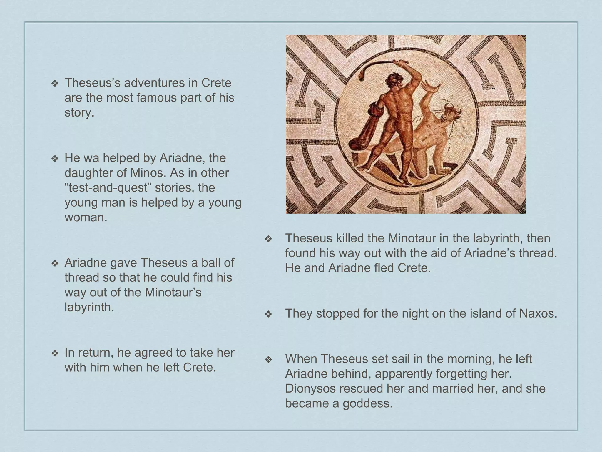 ❖ Theseus’s adventures in Crete 
are the most famous part of his 
story. 
❖ He wa helped by Ariadne, the 
daughter of Minos. As in other 
“test-and-quest” stories, the 
young man is helped by a young 
woman. 
❖ Ariadne gave Theseus a ball of 
thread so that he could find his 
way out of the Minotaur’s 
labyrinth. 
❖ In return, he agreed to take her 
with him when he left Crete. 
❖ Theseus killed the Minotaur in the labyrinth, then 
found his way out with the aid of Ariadne’s thread. 
He and Ariadne fled Crete. 
❖ They stopped for the night on the island of Naxos. 
❖ When Theseus set sail in the morning, he left 
Ariadne behind, apparently forgetting her. 
Dionysos rescued her and married her, and she 
became a goddess. 
 
