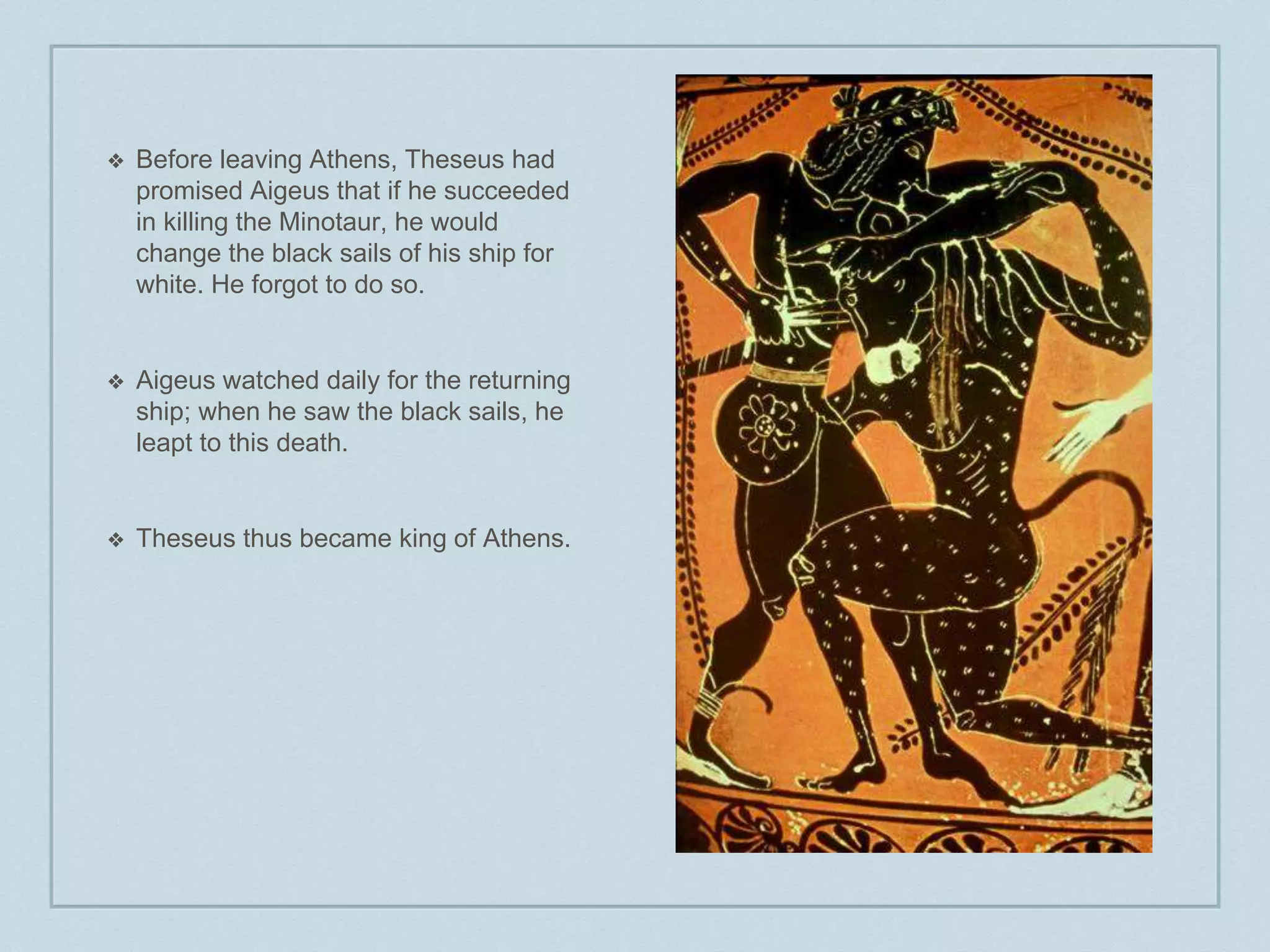 ❖ Before leaving Athens, Theseus had 
promised Aigeus that if he succeeded 
in killing the Minotaur, he would 
change the black sails of his ship for 
white. He forgot to do so. 
❖ Aigeus watched daily for the returning 
ship; when he saw the black sails, he 
leapt to this death. 
❖ Theseus thus became king of Athens. 
 