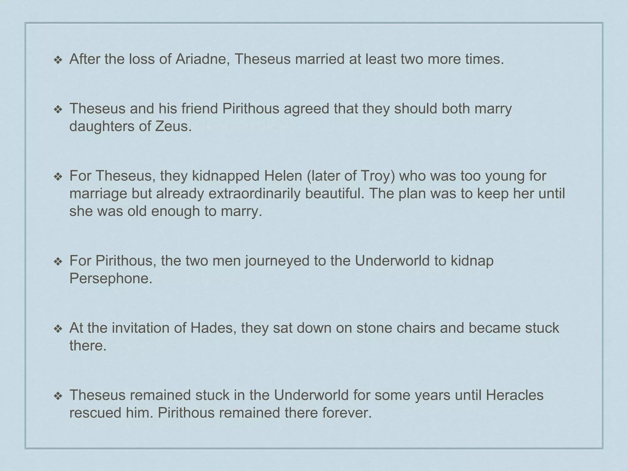 ❖ After the loss of Ariadne, Theseus married at least two more times. 
❖ Theseus and his friend Pirithous agreed that they should both marry 
daughters of Zeus. 
❖ For Theseus, they kidnapped Helen (later of Troy) who was too young for 
marriage but already extraordinarily beautiful. The plan was to keep her until 
she was old enough to marry. 
❖ For Pirithous, the two men journeyed to the Underworld to kidnap 
Persephone. 
❖ At the invitation of Hades, they sat down on stone chairs and became stuck 
there. 
❖ Theseus remained stuck in the Underworld for some years until Heracles 
rescued him. Pirithous remained there forever. 
 