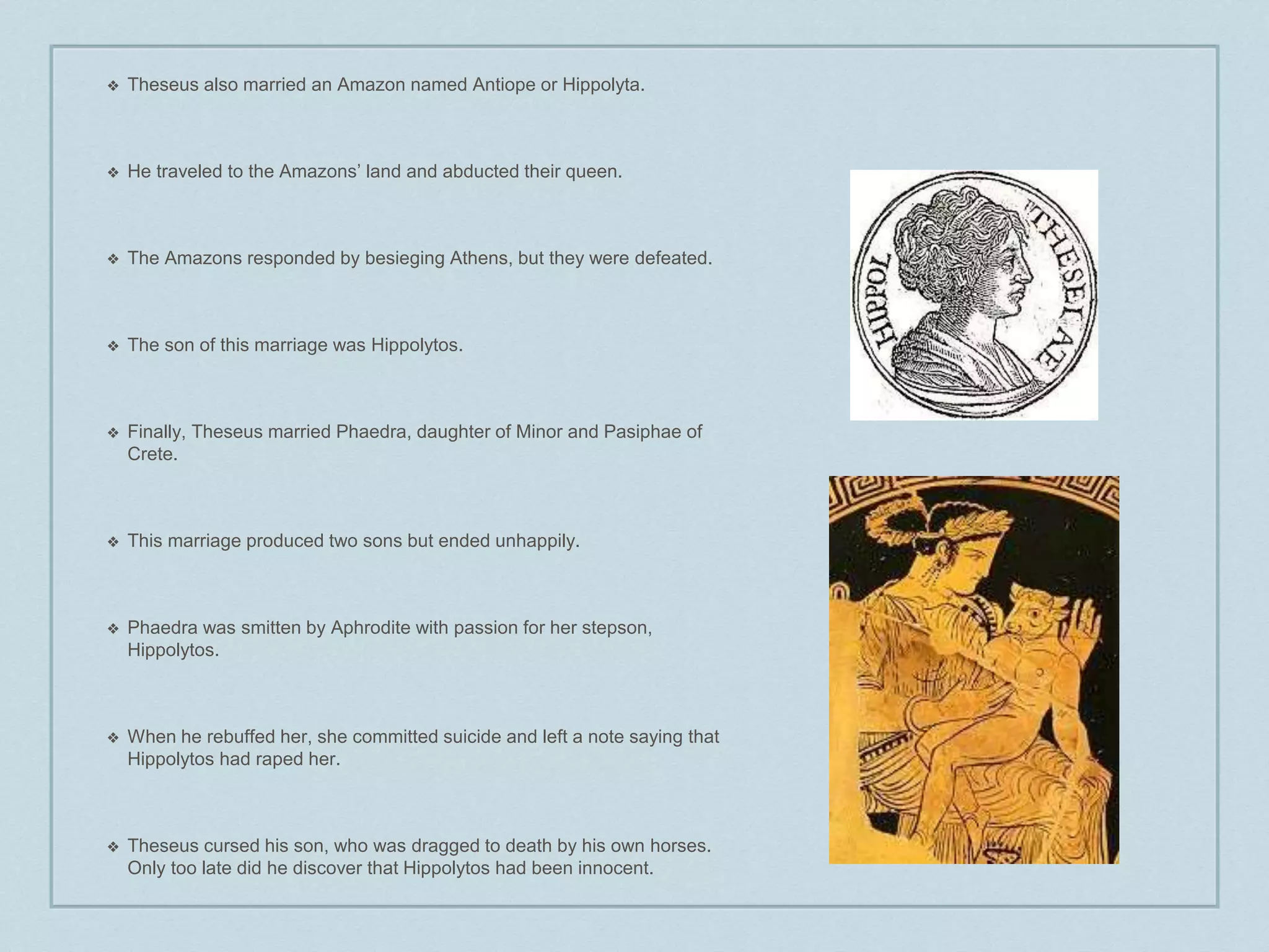 ❖ Theseus also married an Amazon named Antiope or Hippolyta. 
❖ He traveled to the Amazons’ land and abducted their queen. 
❖ The Amazons responded by besieging Athens, but they were defeated. 
❖ The son of this marriage was Hippolytos. 
❖ Finally, Theseus married Phaedra, daughter of Minor and Pasiphae of 
Crete. 
❖ This marriage produced two sons but ended unhappily. 
❖ Phaedra was smitten by Aphrodite with passion for her stepson, 
Hippolytos. 
❖ When he rebuffed her, she committed suicide and left a note saying that 
Hippolytos had raped her. 
❖ Theseus cursed his son, who was dragged to death by his own horses. 
Only too late did he discover that Hippolytos had been innocent. 
 