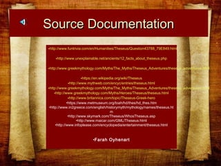 Source DocumentationSource Documentation
•http://www.funtrivia.com/en/Humanities/Theseus/Question43788_79E849.html
•http://www.unexplainable.net/ancients/12_facts_about_theseus.php
•http://www.greekmythology.com/Myths/The_Myths/Theseus_Adventures/theseus_adventures.html
•https://en.wikipedia.org/wiki/Theseus
•http://www.mythweb.com/encyc/entries/theseus.html
•http://www.greekmythology.com/Myths/The_Myths/Theseus_Adventures/theseus_adventures.html
•http://www.greekmythology.com/Myths/Heroes/Theseus/theseus.html
•http://www.britannica.com/topic/Theseus-Greek-hero
•https://www.metmuseum.org/toah/hd/thes/hd_thes.htm
•http://www.in2greece.com/english/historymyth/mythology/names/theseus.ht
m
•http://www.skymark.com/Theseus/WhosTheseus.asp
•http://www.maicar.com/GML/Theseus.html
•http://www.infoplease.com/encyclopedia/entertainment/theseus.html
•Farah Oyhenart
 