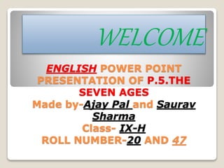 ENGLISH POWER POINT
PRESENTATION OF P.5.THE
SEVEN AGES
Made by-Ajay Pal and Saurav
Sharma
Class- IX-H
ROLL NUMBER-20 AND 47
WELCOME
 