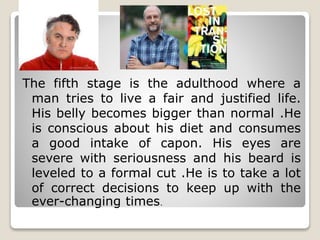 .
The fifth stage is the adulthood where a
man tries to live a fair and justified life.
His belly becomes bigger than normal .He
is conscious about his diet and consumes
a good intake of capon. His eyes are
severe with seriousness and his beard is
leveled to a formal cut .He is to take a lot
of correct decisions to keep up with the
ever-changing times.
 