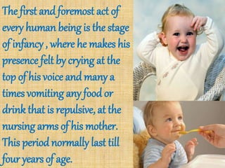 The first and foremost act of
every human being is the stage
of infancy , where he makes his
presence felt by crying at the
top of his voice and many a
times vomiting any food or
drink that is repulsive, at the
nursing arms of his mother.
This period normally last till
four years of age.
 