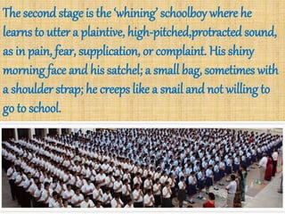 The second stage is the ‘whining’ schoolboy where he
learns to utter a plaintive, high-pitched,protracted sound,
as in pain, fear, supplication, or complaint. His shiny
morning face and his satchel; a small bag, sometimes with
a shoulder strap; he creeps like a snail and not willing to
go to school.
 