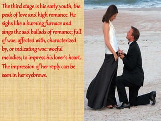 The thirdstage is his early youth, the
peak of love and highromance. He
sighs like a burning furnace and
sings the sad ballads of romance; full
of woe; affected with, characterized
by, or indicatingwoe: woeful
melodies; to impress his lover’s heart.
The impression of her replycan be
seen in her eyebrows.
 