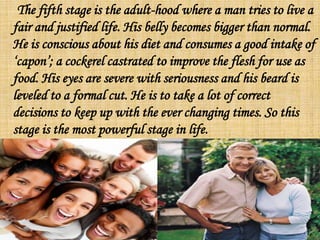 The fifth stage is the adult-hood where a man tries to live a
fair and justified life. His belly becomes bigger than normal.
He is conscious about his diet and consumes a good intake of
‘capon’; a cockerel castrated to improve the flesh for use as
food. His eyes are severe with seriousness and his beard is
leveled to a formal cut. He is to take a lot of correct
decisions to keep up with the ever changing times. So this
stage is the most powerful stage in life.
 