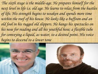 The sixth stage is the middle-age. He prepares himself for the
next level in life i.e. old age. He learns to relax from the hustles
of life. His strength begins to weaken and spends more time
within the roof of his house. He looks like a buffoon and an
old fool in his rugged old slippers. He hangs his spectacles on
his nose for reading and all his youthful hose; a flexible tube
for conveying a liquid, as water, to a desired point. His voice
begins to descend to a lower tone
 