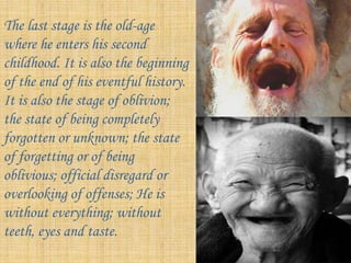 The last stage is the old-age
where he enters his second
childhood. It is also the beginning
of the end of his eventful history.
It is also the stage of oblivion;
the state of being completely
forgotten or unknown; the state
of forgetting or of being
oblivious; official disregard or
overlooking of offenses; He is
without everything; without
teeth, eyes and taste.
 