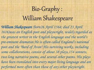Bio-Graphy :
William Shakespeare
William Shakespeare (born26 April 1564; died 23 April
1616)was an English poet and playwright, widely regarded as
the greatest writer in the English language and the world's
pre-eminent dramatist.He is often called England's national
poet and the "Bard of Avon".His surviving works, including
some collaborations, consist of about 38 plays,154 sonnets,
two long narrative poems, and several other poems. His plays
have been translated into every major living language and are
performed more often than those of any other playwright.
 