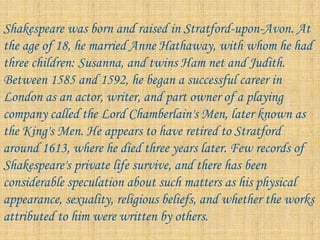 Shakespeare was born and raised in Stratford-upon-Avon. At
the age of 18, he married Anne Hathaway, with whom he had
three children: Susanna, and twins Ham net and Judith.
Between 1585 and 1592, he began a successful career in
London as an actor, writer, and part owner of a playing
company called the Lord Chamberlain's Men, later known as
the King's Men. He appears to have retired to Stratford
around 1613, where he died three years later. Few records of
Shakespeare's private life survive, and there has been
considerable speculation about such matters as his physical
appearance, sexuality, religious beliefs, and whether the works
attributed to him were written by others.
 