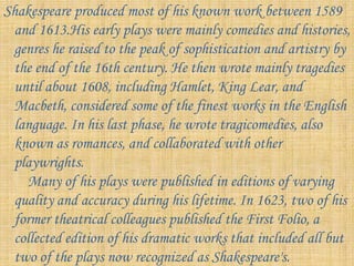 Shakespeare produced most of his known work between 1589
and 1613.His early plays were mainly comedies and histories,
genres he raised to the peak of sophistication and artistry by
the end of the 16th century. He then wrote mainly tragedies
until about 1608, including Hamlet, King Lear, and
Macbeth, considered some of the finest works in the English
language. In his last phase, he wrote tragicomedies, also
known as romances, and collaborated with other
playwrights.
Many of his plays were published in editions of varying
quality and accuracy during his lifetime. In 1623, two of his
former theatrical colleagues published the First Folio, a
collected edition of his dramatic works that included all but
two of the plays now recognized as Shakespeare's.
 
