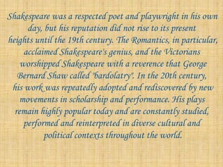 Shakespeare was a respected poet and playwright in his own
day, but his reputation did not rise to its present
heights until the 19th century. The Romantics, in particular,
acclaimed Shakespeare's genius, and the Victorians
worshipped Shakespeare with a reverence that George
Bernard Shaw called "bardolatry". In the 20th century,
his work was repeatedly adopted and rediscovered by new
movements in scholarship and performance. His plays
remain highly popular today and are constantly studied,
performed and reinterpreted in diverse cultural and
political contexts throughout the world.
 