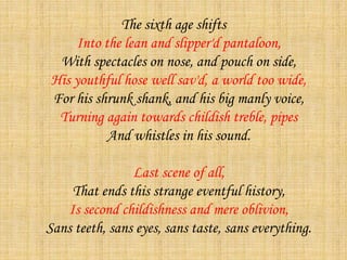 The sixth age shifts
Into the lean and slipper'd pantaloon,
With spectacles on nose, and pouch on side,
His youthful hose well sav'd, a world too wide,
For his shrunk shank, and his big manly voice,
Turning again towards childish treble, pipes
And whistles in his sound.
Last scene of all,
That ends this strange eventful history,
Is second childishness and mere oblivion,
Sans teeth, sans eyes, sans taste, sans everything.
 