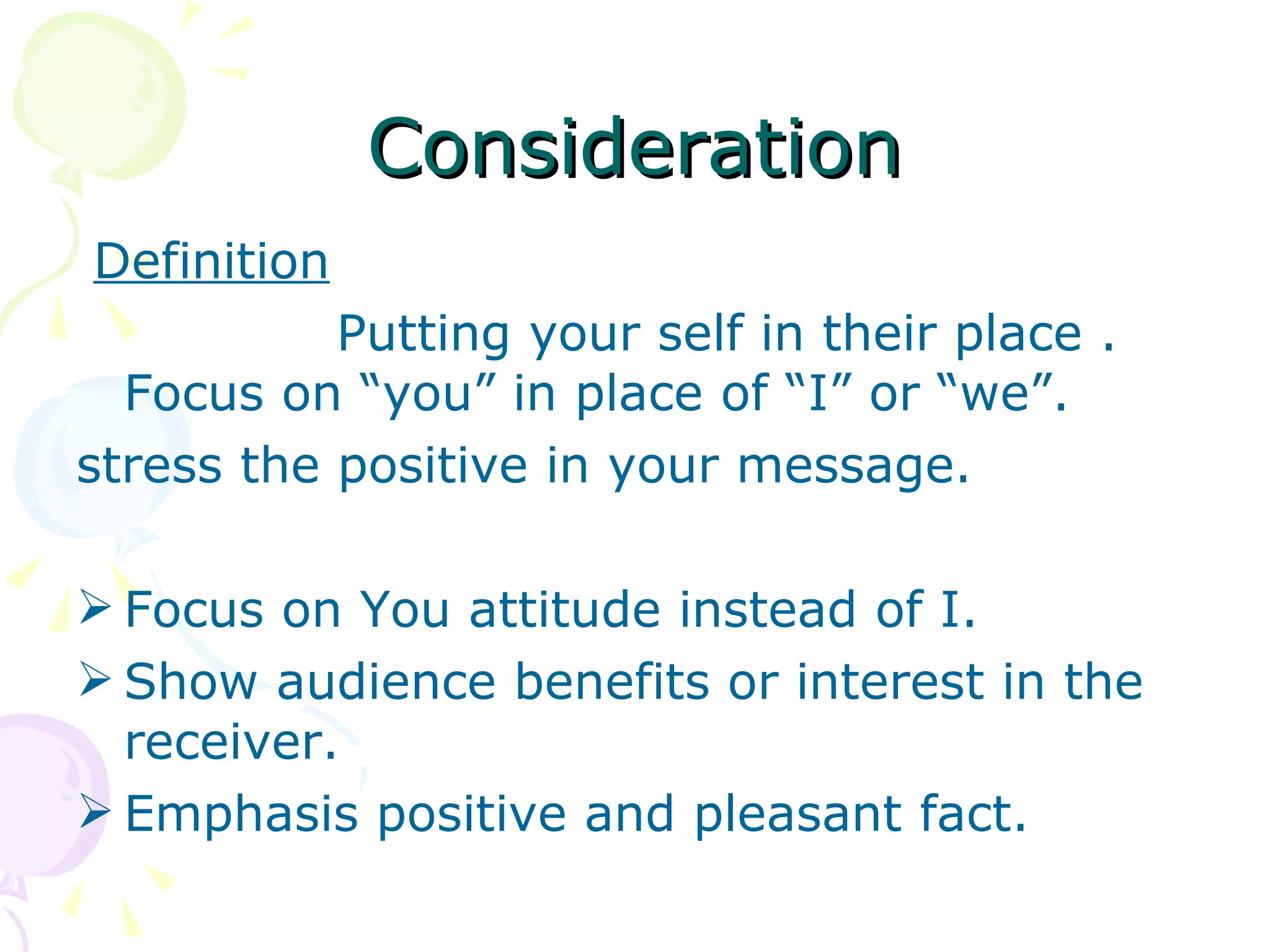 Consideration Definition Putting your self in their place . Focus on “you” in place of “I” or “we”. stress the positive in your message. Focus on You attitude instead of I. Show audience benefits or interest in the receiver. Emphasis positive and pleasant fact. 