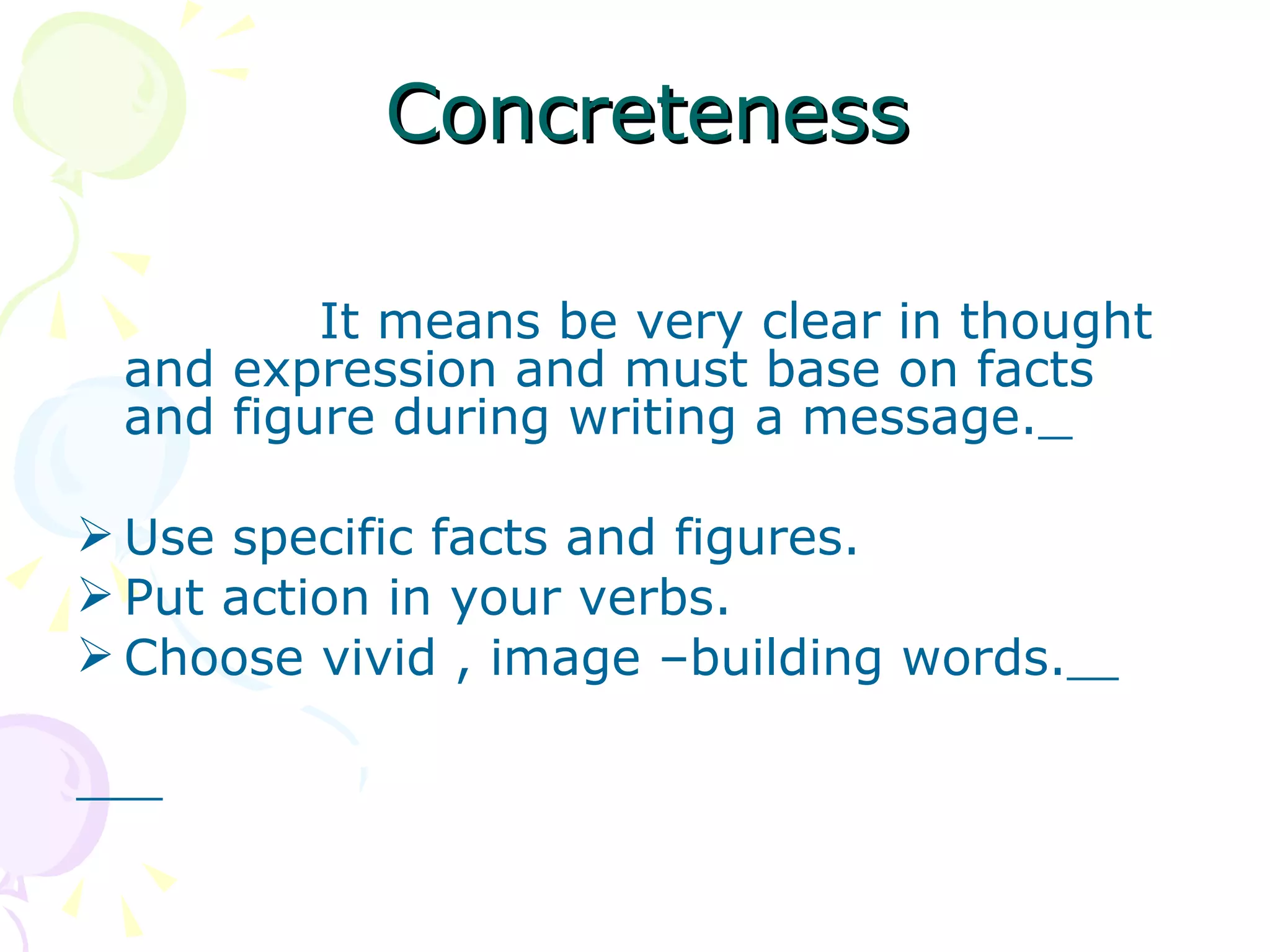 Concreteness It means be very clear in thought and expression and must base on facts and figure during writing a message.   Use specific facts and figures. Put action in your verbs. Choose vivid , image –building words.   