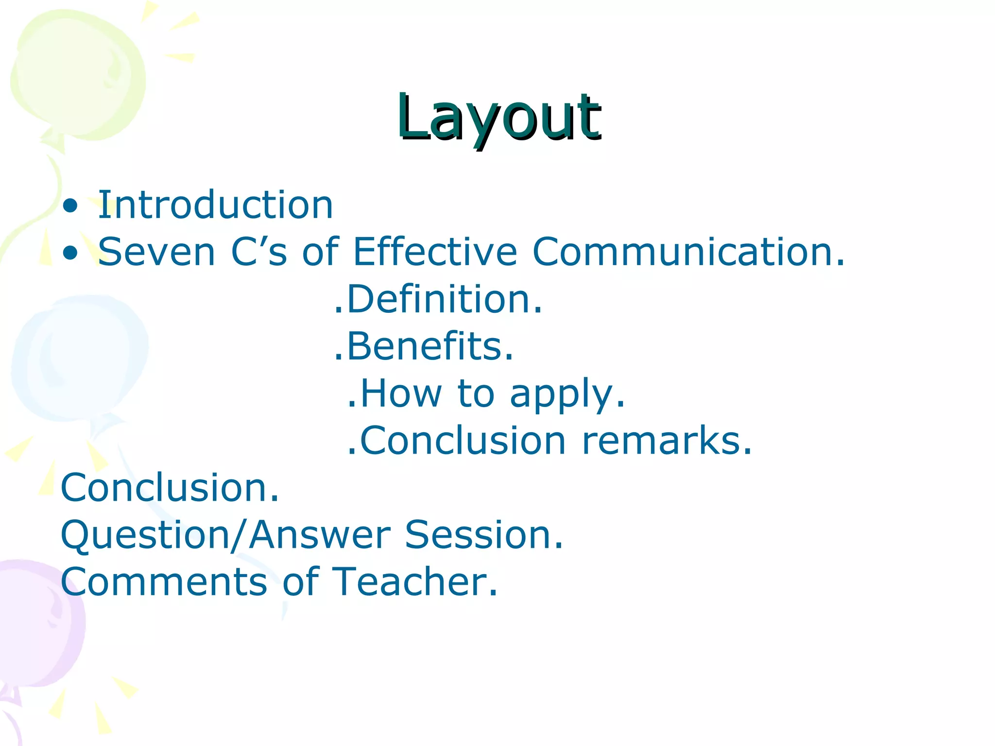Layout Introduction Seven C’s of Effective Communication. .Definition. .Benefits. .How to apply. .Conclusion remarks. Conclusion. Question/Answer Session. Comments of Teacher. 