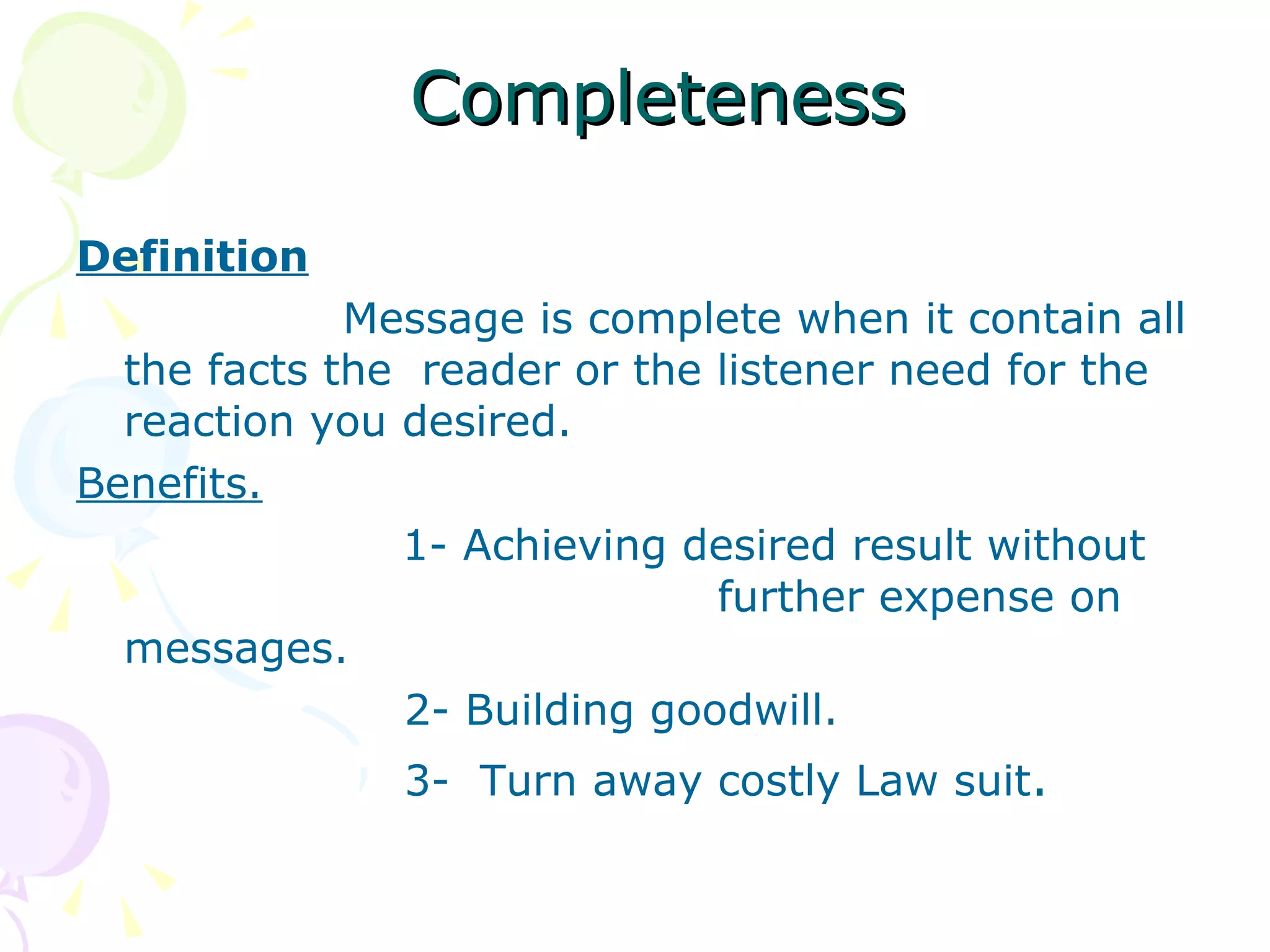 Completeness Definition Message is complete when it contain all the facts the  reader or the listener need for the reaction you desired. Benefits. 1- Achieving desired result without    further expense on messages.   2- Building goodwill.   3-  Turn away costly Law suit . 