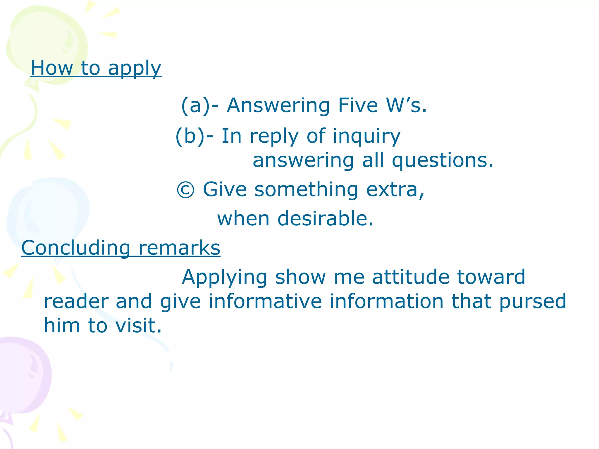 How to apply (a)- Answering Five W’s. (b)- In reply of inquiry    answering all questions.   © Give something extra,  when desirable. Concluding remarks Applying show me attitude toward reader and give informative information that pursed him to visit. 