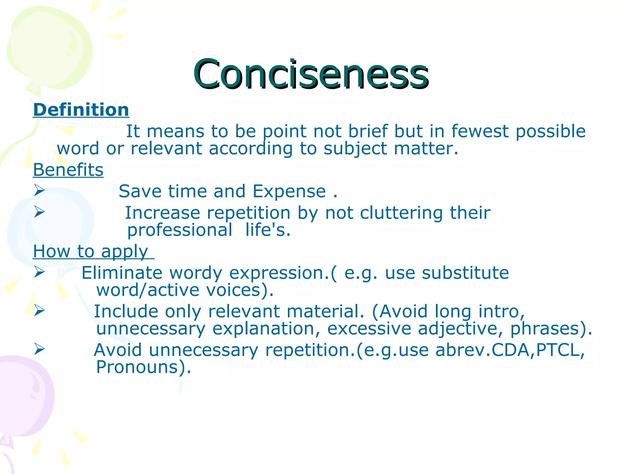 Conciseness Definition It means to be point not brief but in fewest possible word or relevant according to subject matter. Benefits Save time and Expense . Increase repetition by not cluttering their    professional  life's. How to apply  Eliminate wordy expression.( e.g. use substitute  word/active voices). Include only relevant material. (Avoid long intro,  unnecessary explanation, excessive adjective, phrases). Avoid unnecessary repetition.(e.g.use abrev.CDA,PTCL,  Pronouns). 