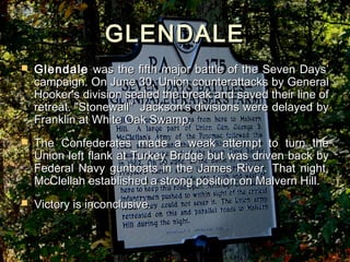 GLENDALE
   Glendale was the fifth major battle of the Seven Days’
    campaign. On June 30, Union counterattacks by General
    Hooker's division sealed the break and saved their line of
    retreat."Stonewall" Jackson's divisions were delayed by
    Franklin at White Oak Swamp.
   The Confederates made a weak attempt to turn the
    Union left flank at Turkey Bridge but was driven back by
    Federal Navy gunboats in the James River. That night,
    McClellan established a strong position on Malvern Hill.
   Victory is inconclusive.
 