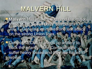 MALVERN HILL
 Malvern    Hill was the sixth and last major
 battle of the Seven Days’ campaign. On
 July 1, General Lee makes one last attack
 on the strong Union lines.
 General McClellan brings up artillery to
 back the infantry. The Confederates
 suffer heavy losses and they are forced to
 retreat.
 