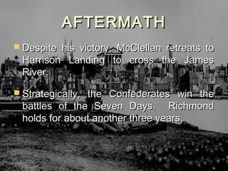 AFTERMATH
 Despite his victory, McClellan retreats to
  Harrison Landing to cross the James
  River.
 Strategically,the Confederates win the
  battles of the Seven Days. Richmond
  holds for about another three years.
 