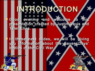INTRODUCTION
   Good evening and welcome to this
    presentation created by Justin Davis and
    Tyler Elias.

   In these next slides, we will be giving
    you information about the Seven Days’
    battles of the Civil War.
 