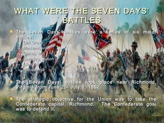 WHAT WERE THE SEVEN DAYS’
            BATTLES
   The Seven Days’ battles were a series of six major
    battles:
    –   Oak Grove
    –   Mechanicsville
    –   Gaines’ Mill
    –   Savage’s Station
    –   Glendale
    –   Malvern Hill

   The Seven Days’ battles took place near Richmond,
    Virginia from June 25- July 1, 1862.

   The strategic objective for the Union was to take the
    Confederate capital, Richmond.   The Confederate goal
    was to defend it.
 
