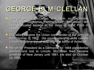 GEORGE B. M CLELLAN                  C

   George Brinton McClellan was born on December
    3,1825 in Philadelphia, Pennsylvania. McClellan, like
    Lee, graduated second in his class at West Point in
    1846.
   McClellan became the Union commander of the Army of
    the Potomac in 1862. His poor leadership skills caused
    Lincoln to relieve him of duty after the battle of Antietam.
   He ran for President as a Democrat for 1864 presidential
    election and lost to Lincoln. McClellan then became
    governor of New Jersey until 1881. He died on October
    29,1885.
 