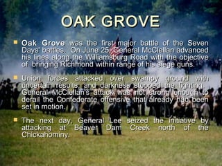 OAK GROVE
   Oak Grove was the first major battle of the Seven
    Days' battles. On June 25, General McClellan advanced
    his lines along the Williamsburg Road with the objective
    of bringing Richmond within range of his siege guns.
   Union forces attacked over swampy ground with
    uncertain results, and darkness stopped the fighting.
    General McClellan's attack was not strong enough to
    derail the Confederate offensive that already had been
    set in motion.
   The next day, General Lee seized the initiative      by
    attacking at Beaver Dam Creek north of              the
    Chickahominy.
 