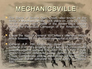 MECHANICSVILLE
   The Battle of Beaver Dam Creek, also known as the
    Battle of Mechanicsville , took place on June 26, 1862
    as the second major battle of the Seven Days’ battles
    during the Peninsula Campaign of the American Civil
    War.
   It was the start of General McClellan’s offensive attack
    which threatened the Confederate capital of Richmond.
   General A.P. Hill forces his division, reinforced by
    General D.H. Hill's brigade, into a series of unsuccessful
    assaults against General Fitz John Porter's Fifth Corps,
    which occupied defensive works behind Beaver Dam
    Creek. Confederate attacks were driven back with heavy
    casualties. Porter withdrew his corps safely to Gaines’
    Mill.
 