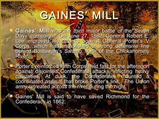 GAINES’ MILL
   Gaines’ Mill was the third major battle of the Seven
    Days’ campaign. On June 27, 1862, General Robert E.
    Lee improved his attacks against General Porter's V
    Corps, which had established a strong defensive line
    behind Boatswain's Swamp north of the Chickahominy
    River.
   Porter's reinforced Fifth Corps held fast for the afternoon
    against disjointed Confederate attacks, inflicting heavy
    casualties. At dusk, the Confederates mounted a
    coordinated assault that broke Porter's line. The Union
    army retreated across the river during the night.
   Gaines' Mill is said to have saved Richmond for the
    Confederacy in 1862.
 