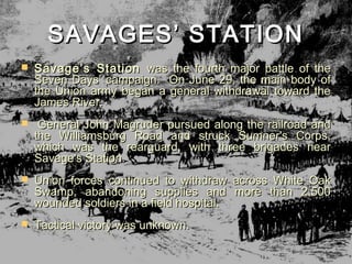 SAVAGES’ STATION
   Savage’s Station was the fourth major battle of the
    Seven Days’ campaign. On June 29, the main body of
    the Union army began a general withdrawal toward the
    James River.
   General John Magruder pursued along the railroad and
    the Williamsburg Road and struck Sumner's Corps,
    which was the rearguard, with three brigades near
    Savage's Station.
   Union forces continued to withdraw across White Oak
    Swamp, abandoning supplies and more than 2,500
    wounded soldiers in a field hospital.
   Tactical victory was unknown.
 