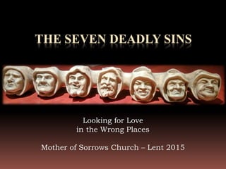 THE SEVEN DEADLY SINS
Looking for Love
in the Wrong Places
Mother of Sorrows Church – Lent 2015
 