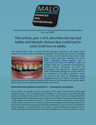 The Seven Dental Sins That Could See You Needing Rutherford Dental Implants Before
                                   You’re 40! PART 1


    This article, part 1 of 2, describes the top bad
    habits and lifestyle choices that could lead to
               early tooth loss in adults.
Your natural adult teeth are made from the strongest substance in the human body;
enamel. Yet in spite of their seemingly invulnerable construction, they are still susceptible
                                          to bacteria and the infection that certain nasty
                                          types of these particular organisms can cause.
                                          While Rutherford dental implants offer a
                                          sophisticated and long term solution to single and
                                          multiple tooth loss, no amount of innovation in
                                          modern medical technology can rival the
                                          functionality and longevity of a healthy natural
                                          tooth. Unfortunately though, few people adhere to
                                          the established oral healthcare guidelines, which
                                          can result in the need for Rutherford dental
                                          implants. However, for those of you that would
rather hang onto your original beautiful smile than ever see the inside of an implant studio,
this two-part series presents the seven dental sins to avoid!

Rutherford Dental Implants: Dental Sin # 1 ~ Lifelong Poor Oral Hygiene

There really is no excuse for poor oral hygiene. All it takes is two minutes of thorough
brushing, twice a day and flossing before bedtime to help prevent oral bacterial from
gaining a foothold in our mouths. There is no better way to end up needing Rutherford
dental implants than by being too lazy to keep your teeth clean. The accumulation of plaque
– soft deposits of swarms of bacteria - on the dental enamel can harden to form tartar,
which in turn causes all sorts of nasty oral ailments, including periodontal (gum) disease. If
you want to keep all of your natural teeth and avoid having to cover the costs of Rutherford
dental implants, it is imperative that you follow a rigorous lifelong oral hygiene routine.
Brush thoroughly after meals (with a fluoride toothpaste), floss every day and even use an
 