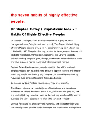 the seven habits of highly effective
people®
Dr Stephen Covey's inspirational book - 7
Habits Of Highly Effective People®
Dr Stephen Covey (1932-2012) was and remains a hugely influential
management guru. Covey's most famous book, The Seven Habits of Highly
Effective People, became a blueprint for personal development when it was
published in 1990. The principles may be used for life in general - they are not
limited to workplaces, management, leadership, etc. Covey's concepts
actually can help people to grow, change, and become more effective in really
any other aspect of human responsibility that you might imagine.
Covey's Seven Habits are easy to understand, but like all the best and
simplest models, can be a little more difficult to apply in practice. The 'Habits'
seem very simple, and in many ways they are, yet to varying degrees they
may entail quite serious changes to thinking and acting.
Be inspired by Covey's ideas nevertheless. They are wonderful.
The 'Seven Habits' are a remarkable set of inspirational and aspirational
standards for anyone who seeks to live a full, purposeful and good life, and
are applicable today more than ever, as the business world - and life beyond
business and work - become more attuned to humanist concepts.
Covey's values are full of integrity and humanity, and contrast strongly with
the authority-driven process-based ideologies that characterize management
 