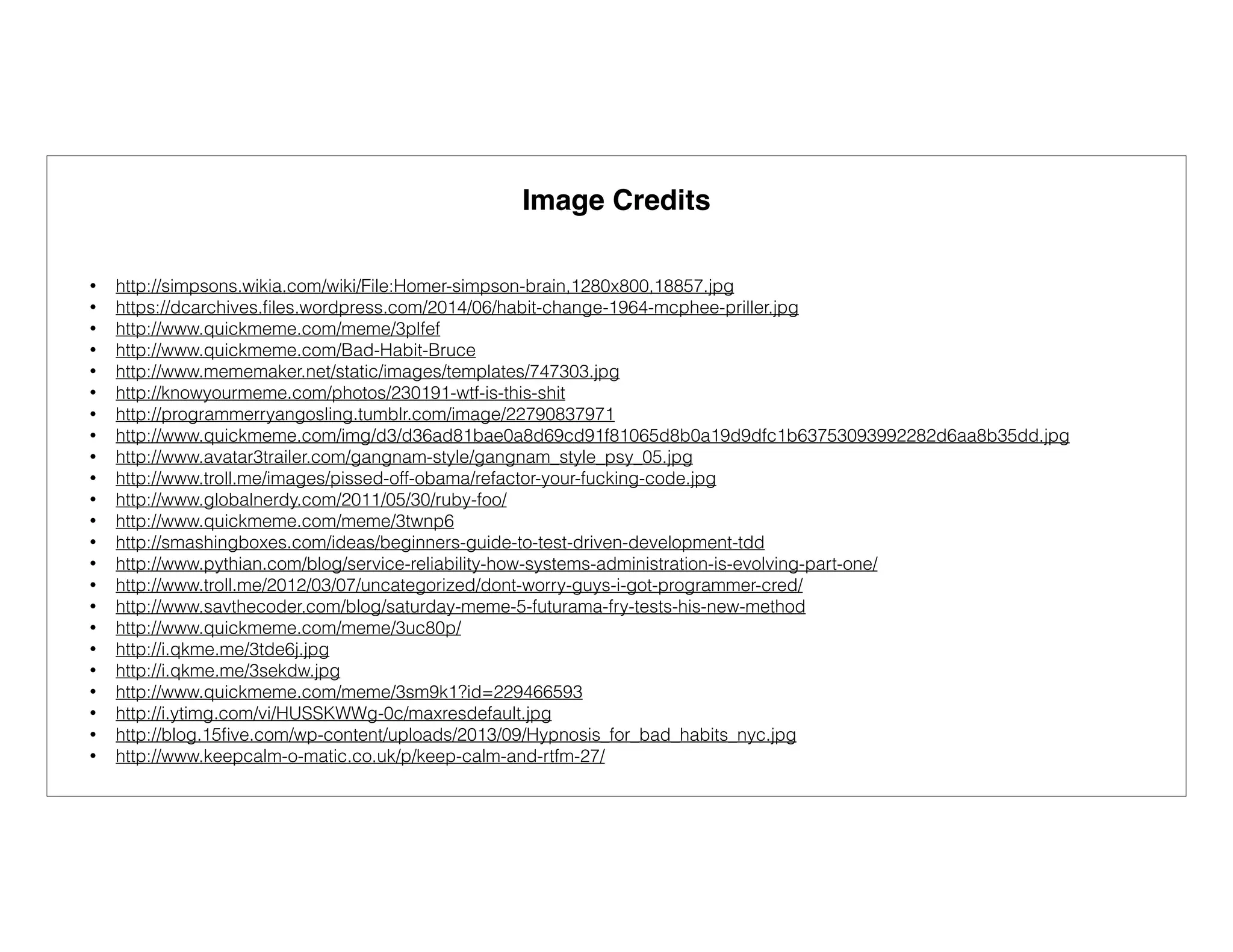 Image Credits
• http://simpsons.wikia.com/wiki/File:Homer-simpson-brain,1280x800,18857.jpg
• https://dcarchives.ﬁles.wordpress.com/2014/06/habit-change-1964-mcphee-priller.jpg
• http://www.quickmeme.com/meme/3plfef
• http://www.quickmeme.com/Bad-Habit-Bruce
• http://www.mememaker.net/static/images/templates/747303.jpg
• http://knowyourmeme.com/photos/230191-wtf-is-this-shit
• http://programmerryangosling.tumblr.com/image/22790837971
• http://www.quickmeme.com/img/d3/d36ad81bae0a8d69cd91f81065d8b0a19d9dfc1b63753093992282d6aa8b35dd.jpg
• http://www.avatar3trailer.com/gangnam-style/gangnam_style_psy_05.jpg
• http://www.troll.me/images/pissed-off-obama/refactor-your-fucking-code.jpg
• http://www.globalnerdy.com/2011/05/30/ruby-foo/
• http://www.quickmeme.com/meme/3twnp6
• http://smashingboxes.com/ideas/beginners-guide-to-test-driven-development-tdd
• http://www.pythian.com/blog/service-reliability-how-systems-administration-is-evolving-part-one/
• http://www.troll.me/2012/03/07/uncategorized/dont-worry-guys-i-got-programmer-cred/
• http://www.savthecoder.com/blog/saturday-meme-5-futurama-fry-tests-his-new-method
• http://www.quickmeme.com/meme/3uc80p/
• http://i.qkme.me/3tde6j.jpg
• http://i.qkme.me/3sekdw.jpg
• http://www.quickmeme.com/meme/3sm9k1?id=229466593
• http://i.ytimg.com/vi/HUSSKWWg-0c/maxresdefault.jpg
• http://blog.15ﬁve.com/wp-content/uploads/2013/09/Hypnosis_for_bad_habits_nyc.jpg
• http://www.keepcalm-o-matic.co.uk/p/keep-calm-and-rtfm-27/
 
