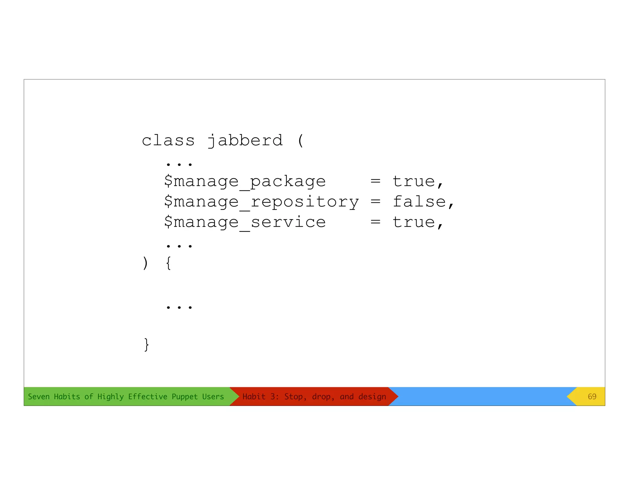 Seven Habits of Highly Effective Puppet Users
class jabberd (
...
$manage_package = true,
$manage_repository = false,
$manage_service = true,
...
) {
...
}
69Habit 3: Stop, drop, and design
 