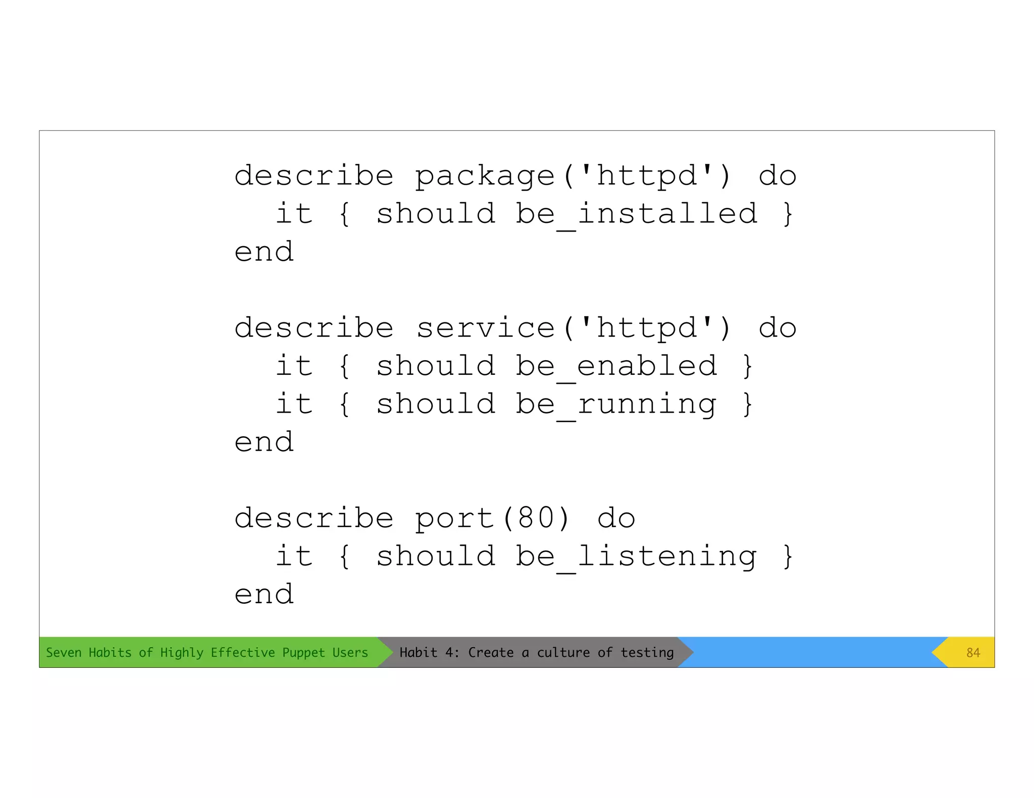 Seven Habits of Highly Effective Puppet Users
describe package('httpd') do
it { should be_installed }
end
describe service('httpd') do
it { should be_enabled }
it { should be_running }
end
describe port(80) do
it { should be_listening }
end
84Habit 4: Create a culture of testing
 