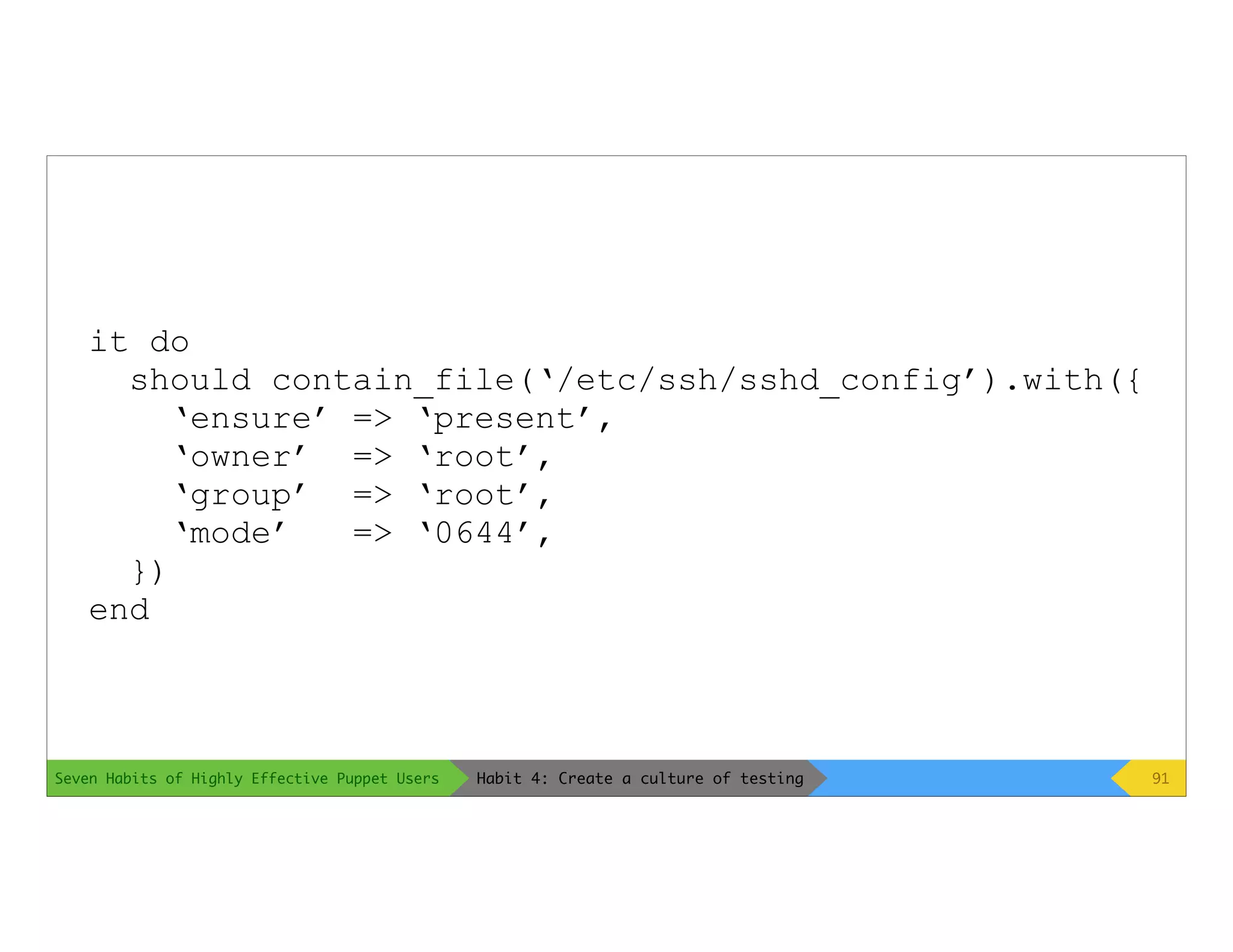 Seven Habits of Highly Effective Puppet Users
it do
should contain_file(‘/etc/ssh/sshd_config’).with({
‘ensure’ => ‘present’,
‘owner’ => ‘root’,
‘group’ => ‘root’,
‘mode’ => ‘0644’,
})
end
91Habit 4: Create a culture of testing
 