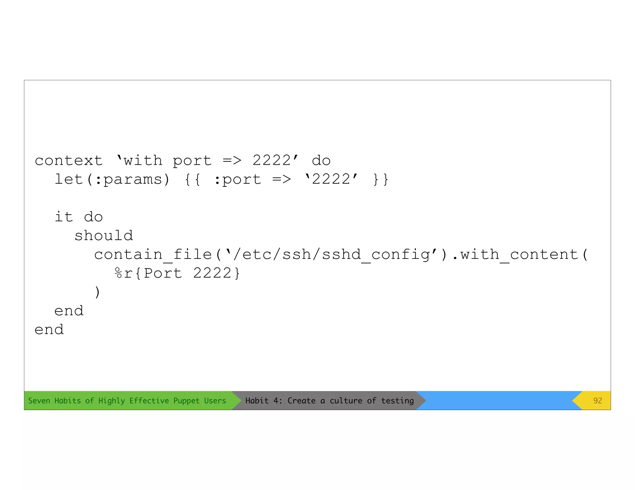 Seven Habits of Highly Effective Puppet Users
context ‘with port => 2222’ do
let(:params) {{ :port => ‘2222’ }}
it do
should
contain_file(‘/etc/ssh/sshd_config’).with_content(
%r{Port 2222}
)
end
end
92Habit 4: Create a culture of testing
 