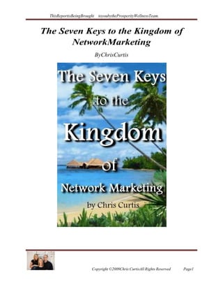ThisReportisBeingBrought toyoubytheProsperityWellnessTeam.
Copyright ©2009Chris CurtisAll Rights Reserved Page1
The Seven Keys to the Kingdom of
NetworkMarketing
ByChrisCurtis
 