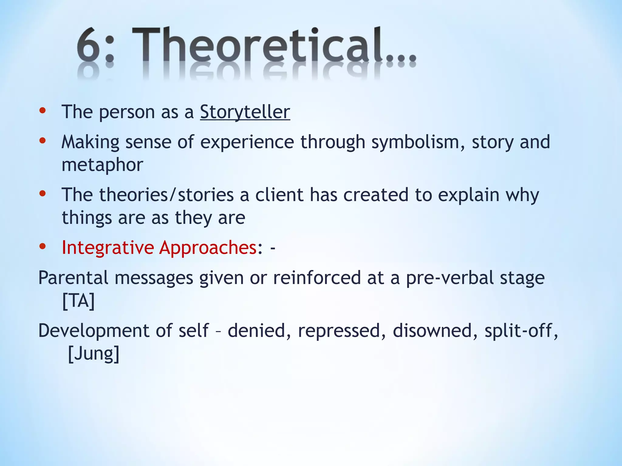 • The person as a Storyteller
• Making sense of experience through symbolism, story and
metaphor
• The theories/stories a client has created to explain why
things are as they are
• Integrative Approaches: -
Parental messages given or reinforced at a pre-verbal stage
[TA]
Development of self – denied, repressed, disowned, split-off,
[Jung]
 