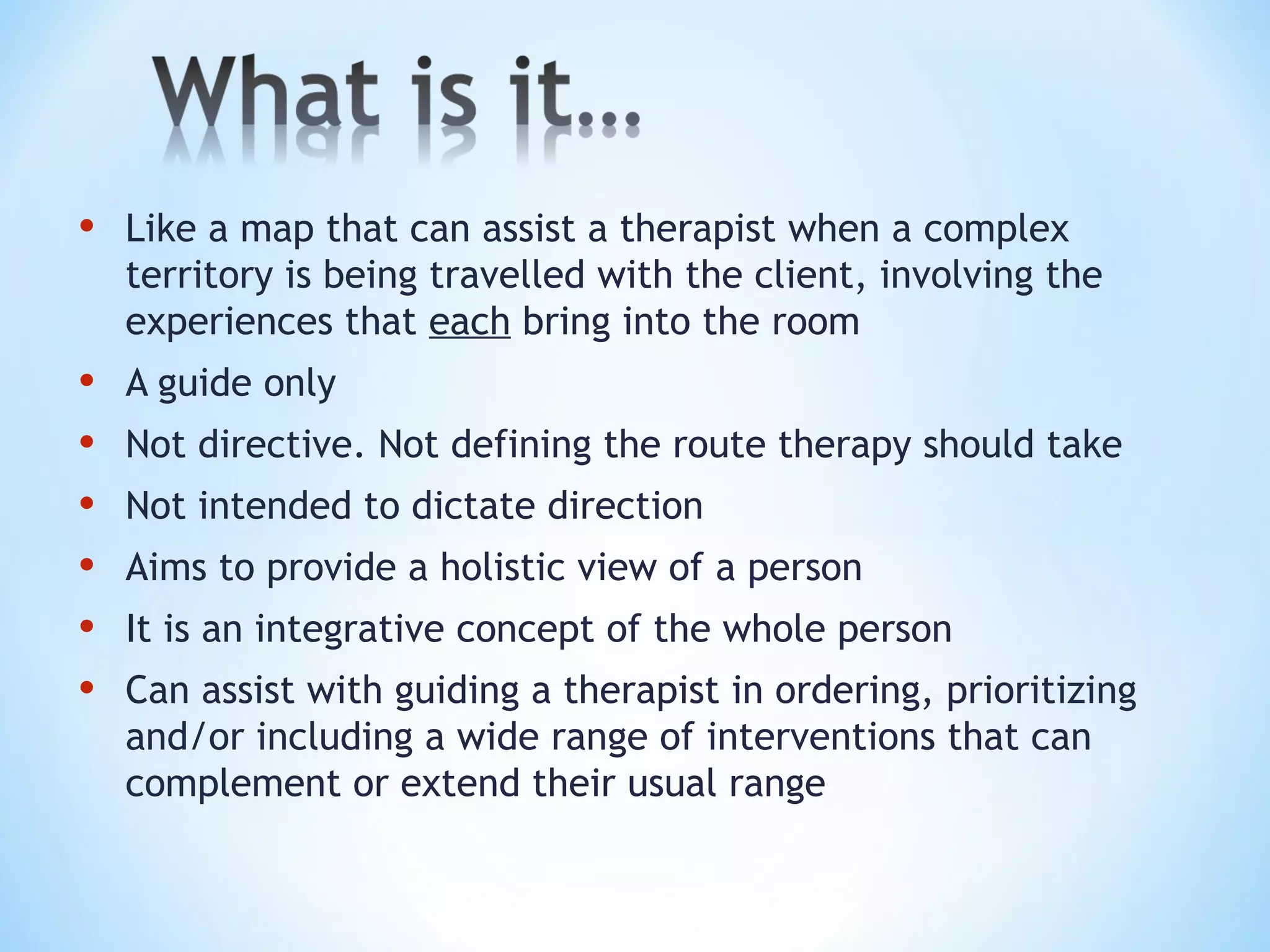 • Like a map that can assist a therapist when a complex
territory is being travelled with the client, involving the
experiences that each bring into the room
• A guide only
• Not directive. Not defining the route therapy should take
• Not intended to dictate direction
• Aims to provide a holistic view of a person
• It is an integrative concept of the whole person
• Can assist with guiding a therapist in ordering, prioritizing
and/or including a wide range of interventions that can
complement or extend their usual range
 